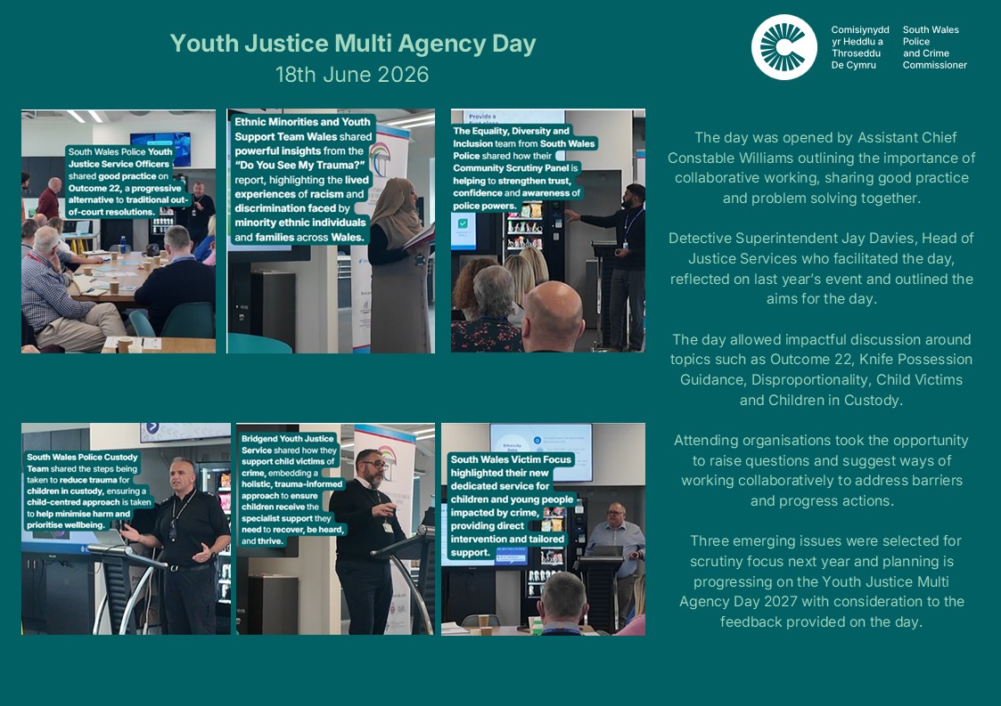 Youth Justice Multi Agency Day- 18th June 2026 The day was opened by Assistant Chief Constable Williams outlining the importance of collaborative working, sharing good practice and problem solving together. Detective Superintendent Jay Davies, Head of Justice Services who facilitated the day, reflected on last year’s event and outlined the aims for the day. The day allowed impactful discussion around topics such as Outcome 22, Knife Possession Guidance, Disproportionality, Child Victims and Children in Custody. Attending organisations took the opportunity to raise questions and suggest ways of working collaboratively to address barriers and progress actions. Three emerging issues were selected for scrutiny focus next year and planning is progressing on the Youth Justice Multi Agency Day 2027 with consideration to the feedback provided on the day. South Wales Police Youth Justice Service Officers shared good practice on Outcome 22, a progressive alternative to traditional out-of-court resolutions. Ethnic Minorities and Youth Support Team Wales shared powerful insights from the “Do You See My Trauma?” report, highlighting the lived experiences of racism and discrimination faced by minority ethnic individuals and families across Wales. The Equality, Diversity and Inclusion team from South Wales Police shared how their Community Scrutiny Panel is helping to strengthen trust, confidence and awareness of police powers. South Wales Police Custody Team shared the steps being taken to reduce trauma for children in custody, ensuring a child-centred approach is taken to help minimise harm and prioritise wellbeing. Bridgend Youth Justice Service shared how they support child victims of crime, embedding a holistic, trauma-informed approach to ensure children receive the specialist support they need to recover, be heard, and thrive. South Wales Police Custody Team shared the steps being taken to reduce trauma for children in custody, ensuring a child-centred approach is taken to help minimise harm and prioritise wellbeing.